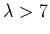 $\lambda > 7$